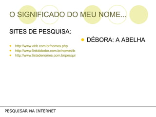 O SIGNIFICADO DO MEU NOME... SITES DE PESQUISA: http://www.ebb.com.br/nomes.php http://www.linkdobebe.com.br/nomes/boys/a.htm http://www.listadenomes.com.br/pesquisa-de-nomes/ DÉBORA: A ABELHA PESQUISAR NA INTERNET 