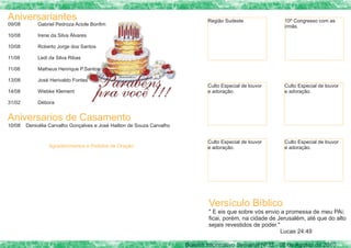 Aniversariantes                                                                 Região Sudeste               10º Congresso com as
09/08        Gabriel Pedroza Aciole Bonfim                                                                   irmãs.
10/08        Irene da Silva Álvares

10/08        Roberto Jorge dos Santos

11/08        Ledi da Silva Ribas

11/08        Matheus Henrique P.Santos

13/08        José Herivaldo Fontes
                                                                                Culto Especial de louvor     Culto Especial de louvor
14/08        Wiebke Klement                                                     e adoração.                  e adoração.

31/02        Débora


Aniversarios de Casamento
10/08   Denicélia Carvalho Gonçalves e José Hailton de Souza Carvalho


                                                                                Culto Especial de louvor     Culto Especial de louvor
                  Agradecimentos e Pedidos de Oração                            e adoração.                  e adoração.




                                                                                Versículo Bíblico
                                                                                " E eis que sobre vós envio a promessa de meu PAi;
                                                                                ficai, porém, na cidade de Jerusalém, até que do alto
                                                                                sejais revestidos de poder."
                                                                                                             Lucas 24:49

                                                                        Bolelim Informativo Semanal Nº32 - 08 de Agosto de 2010
 