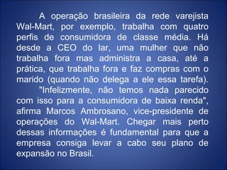 A operação brasileira da rede varejista
Wal-Mart, por exemplo, trabalha com quatro
perfis de consumidora de classe média. Há
desde a CEO do lar, uma mulher que não
trabalha fora mas administra a casa, até a
prática, que trabalha fora e faz compras com o
marido (quando não delega a ele essa tarefa).
      "Infelizmente, não temos nada parecido
com isso para a consumidora de baixa renda",
afirma Marcos Ambrosano, vice-presidente de
operações do Wal-Mart. Chegar mais perto
dessas informações é fundamental para que a
empresa consiga levar a cabo seu plano de
expansão no Brasil.
 