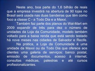 Neste ano, boa parte do 1,6 bilhão de reais
que a empresa investirá na abertura de 90 lojas no
Brasil será usada nas duas bandeiras que têm como
foco a classe C - a Todo Dia e a Maxxi.
       Também faz parte dos planos do Wal-Mart em
2009 expandir de três para dez o número de
unidades da Loja da Comunidade, modelo também
voltado para a baixa renda que está sendo testado
há nove meses nas cidades de Salvador e Recife.
       Na prática, a Loja da Comunidade é uma
unidade da Maxxi ou da Todo Dia que oferece aos
clientes uma galeria de serviços: banco postal,
emissão de documentos, acesso à internet,
consultas médicas, palestras e até cursos
profissionalizantes.
 