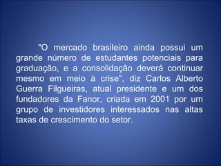 "O mercado brasileiro ainda possui um
grande número de estudantes potenciais para
graduação, e a consolidação deverá continuar
mesmo em meio à crise", diz Carlos Alberto
Guerra Filgueiras, atual presidente e um dos
fundadores da Fanor, criada em 2001 por um
grupo de investidores interessados nas altas
taxas de crescimento do setor.
 