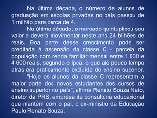 Na última década, o número de alunos de
graduação em escolas privadas no país passou de
1 milhão para cerca de 4.
       Na última década, o mercado quintuplicou seu
valor e deverá movimentar neste ano 24 bilhões de
reais. Boa parte desse crescimento pode ser
creditada à ascensão da classe C - parcela da
população com renda familiar mensal entre 1 000 e
4 600 reais, segundo o Ipea, e que até pouco tempo
atrás era praticamente excluída do ensino superior.
       "Hoje os alunos da classe C representam a
maior parte dos novos estudantes dos cursos de
ensino superior no país", afirma Renato Souza Neto,
diretor da PRS, empresa de consultoria educacional
que mantém com o pai, o ex-ministro da Educação
Paulo Renato Souza.
 