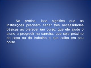 Na prática, isso significa que as
instituições precisam sanar três necessidades
básicas ao oferecer um curso: que ele ajude o
aluno a progredir na carreira, que seja próximo
de casa ou do trabalho e que caiba em seu
bolso.
 