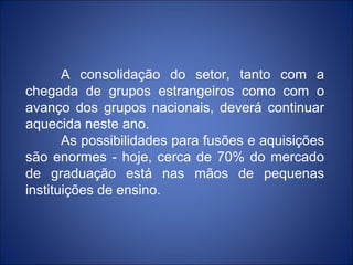 A consolidação do setor, tanto com a
chegada de grupos estrangeiros como com o
avanço dos grupos nacionais, deverá continuar
aquecida neste ano.
       As possibilidades para fusões e aquisições
são enormes - hoje, cerca de 70% do mercado
de graduação está nas mãos de pequenas
instituições de ensino.
 