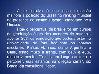 A expectativa é que essa expansão
melhore a posição do Brasil no ranking mundial
de presença do ensino superior, elaborado pela
Unesco.
      Hoje o percentual de brasileiros em cursos
de graduação é um dos menores do mundo -
apenas 20% da população que poderia estar na
universidade de fato frequenta os bancos
escolares. Países vizinhos, como Argentina e
Chile, estão muito à frente, com 61% e 43%,
respectivamente. "Temos um longo caminho a
percorrer, mas estamos na direção certa", diz
Braga, da consultoria Hoper.
 