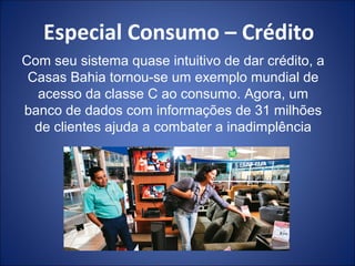 Especial Consumo – Crédito
Com seu sistema quase intuitivo de dar crédito, a
 Casas Bahia tornou-se um exemplo mundial de
  acesso da classe C ao consumo. Agora, um
banco de dados com informações de 31 milhões
  de clientes ajuda a combater a inadimplência
 