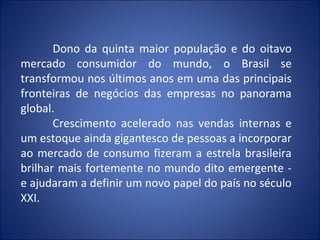 Dono da quinta maior população e do oitavo
mercado consumidor do mundo, o Brasil se
transformou nos últimos anos em uma das principais
fronteiras de negócios das empresas no panorama
global.
       Crescimento acelerado nas vendas internas e
um estoque ainda gigantesco de pessoas a incorporar
ao mercado de consumo fizeram a estrela brasileira
brilhar mais fortemente no mundo dito emergente -
e ajudaram a definir um novo papel do país no século
XXI.
 