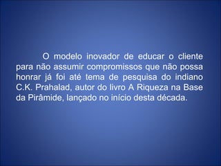 O modelo inovador de educar o cliente
para não assumir compromissos que não possa
honrar já foi até tema de pesquisa do indiano
C.K. Prahalad, autor do livro A Riqueza na Base
da Pirâmide, lançado no início desta década.
 