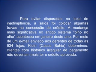 Para evitar disparadas na taxa de
inadimplência, a saída foi colocar algumas
travas na concessão de crédito. A mudança
mais significativa no antigo sistema "olho no
olho" aconteceu em janeiro deste ano. Por meio
de um e-mail enviado aos gerentes de todas as
534 lojas, Klein (Casas Bahia) determinou:
clientes com histórico irregular de pagamento
não deveriam mais ter o crédito aprovado.
 