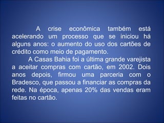 A crise econômica também está
acelerando um processo que se iniciou há
alguns anos: o aumento do uso dos cartões de
crédito como meio de pagamento.
       A Casas Bahia foi a última grande varejista
a aceitar compras com cartão, em 2002. Dois
anos depois, firmou uma parceria com o
Bradesco, que passou a financiar as compras da
rede. Na época, apenas 20% das vendas eram
feitas no cartão.
 