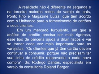 A realidade não é diferente na segunda e
na terceira maiores redes de varejo do país,
Ponto Frio e Magazine Luiza, que têm acordo
com o Unibanco para o fornecimento de cartões
a seus clientes.
      Em um mercado turbulento, em que a
análise de crédito precisa ser mais rigorosa,
esse tipo de parceria ajuda a diluir riscos e vai
se tornar cada vez mais importante para as
varejistas. "Os clientes que já têm cartão devem
continuar a consumir, porque não precisam ter
sua linha de crédito reaprovada a cada nova
compra", diz Rodrigo Dantas, especialista em
varejo da consultoria Roland Berger.
 