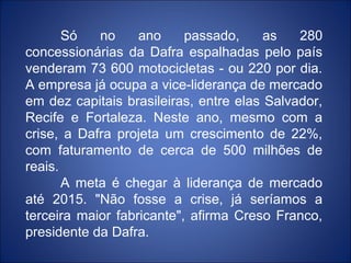 Só   no     ano     passado,     as   280
concessionárias da Dafra espalhadas pelo país
venderam 73 600 motocicletas - ou 220 por dia.
A empresa já ocupa a vice-liderança de mercado
em dez capitais brasileiras, entre elas Salvador,
Recife e Fortaleza. Neste ano, mesmo com a
crise, a Dafra projeta um crescimento de 22%,
com faturamento de cerca de 500 milhões de
reais.
       A meta é chegar à liderança de mercado
até 2015. "Não fosse a crise, já seríamos a
terceira maior fabricante", afirma Creso Franco,
presidente da Dafra.
 