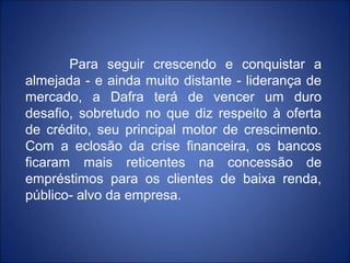 Para seguir crescendo e conquistar a
almejada - e ainda muito distante - liderança de
mercado, a Dafra terá de vencer um duro
desafio, sobretudo no que diz respeito à oferta
de crédito, seu principal motor de crescimento.
Com a eclosão da crise financeira, os bancos
ficaram mais reticentes na concessão de
empréstimos para os clientes de baixa renda,
público- alvo da empresa.
 