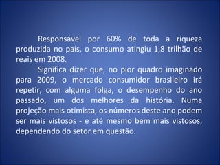 Responsável por 60% de toda a riqueza
produzida no país, o consumo atingiu 1,8 trilhão de
reais em 2008.
       Significa dizer que, no pior quadro imaginado
para 2009, o mercado consumidor brasileiro irá
repetir, com alguma folga, o desempenho do ano
passado, um dos melhores da história. Numa
projeção mais otimista, os números deste ano podem
ser mais vistosos - e até mesmo bem mais vistosos,
dependendo do setor em questão.
 