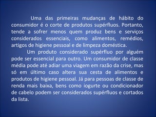Uma das primeiras mudanças de hábito do
consumidor é o corte de produtos supérfluos. Portanto,
tende a sofrer menos quem produz bens e serviços
considerados essenciais, como alimentos, remédios,
artigos de higiene pessoal e de limpeza doméstica.
        Um produto considerado supérfluo por alguém
pode ser essencial para outro. Um consumidor de classe
média pode até adiar uma viagem em razão da crise, mas
só em último caso altera sua cesta de alimentos e
produtos de higiene pessoal. Já para pessoas de classe de
renda mais baixa, bens como iogurte ou condicionador
de cabelo podem ser considerados supérfluos e cortados
da lista.
 