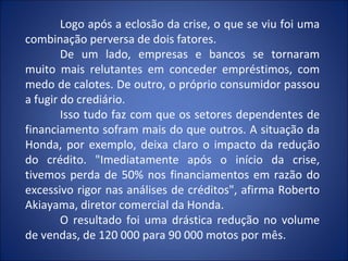 Logo após a eclosão da crise, o que se viu foi uma
combinação perversa de dois fatores.
        De um lado, empresas e bancos se tornaram
muito mais relutantes em conceder empréstimos, com
medo de calotes. De outro, o próprio consumidor passou
a fugir do crediário.
        Isso tudo faz com que os setores dependentes de
financiamento sofram mais do que outros. A situação da
Honda, por exemplo, deixa claro o impacto da redução
do crédito. "Imediatamente após o início da crise,
tivemos perda de 50% nos financiamentos em razão do
excessivo rigor nas análises de créditos", afirma Roberto
Akiayama, diretor comercial da Honda.
        O resultado foi uma drástica redução no volume
de vendas, de 120 000 para 90 000 motos por mês.
 