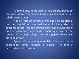 O fato é que, numa análise mais ampla, graças ao
mercado interno a economia brasileira ainda pode se sair
relativamente bem.
         Não se trata de ignorar a gravidade do problema,
mas de colocá-lo em sua real dimensão. Uma crise no
consumo só ocorrerá se surgirem surpresas gravíssimas e
houver desemprego em massa, cenário que hoje parece
remoto. O fator psicológico tem um papel relevante e
difícil de prever.
         Apesar de tudo o que se fala sobre a crise, o
consumidor ainda mantém o desejo - e tem a
necessidade - de consumir.
 
