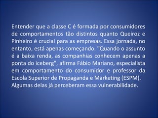 Entender que a classe C é formada por consumidores
de comportamentos tão distintos quanto Queiroz e
Pinheiro é crucial para as empresas. Essa jornada, no
entanto, está apenas começando. "Quando o assunto
é a baixa renda, as companhias conhecem apenas a
ponta do iceberg", afirma Fábio Mariano, especialista
em comportamento do consumidor e professor da
Escola Superior de Propaganda e Marketing (ESPM).
Algumas delas já perceberam essa vulnerabilidade.
 
