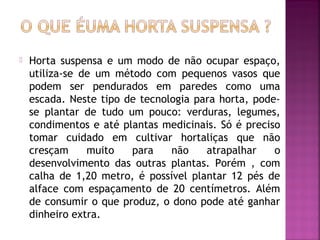    Horta suspensa e um modo de não ocupar espaço,
    utiliza-se de um método com pequenos vasos que
    podem ser pendurados em paredes como uma
    escada. Neste tipo de tecnologia para horta, pode-
    se plantar de tudo um pouco: verduras, legumes,
    condimentos e até plantas medicinais. Só é preciso
    tomar cuidado em cultivar hortaliças que não
    cresçam     muito   para    não    atrapalhar    o
    desenvolvimento das outras plantas. Porém , com
    calha de 1,20 metro, é possível plantar 12 pés de
    alface com espaçamento de 20 centímetros. Além
    de consumir o que produz, o dono pode até ganhar
    dinheiro extra.
 