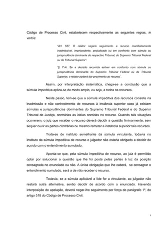 3
Código de Processo Civil, estabelecem respectivamente as seguintes regras, in
verbis:
“Art. 557. O relator negará seguimento a recurso manifestamente
inadmissível, improcedente, prejudicado ou em confronto com súmula ou
jurisprudência dominante do respectivo Tribunal, do Supremo Tribunal Federal
ou de Tribunal Superior”.
“§ 1º-A. Se a decisão recorrida estiver em confronto com súmula ou
jurisprudência dominante do Supremo Tribunal Federal ou de Tribunal
Superior, o relator poderá dar provimento ao recurso”.
Assim, por interpretação sistemática, chega-se a conclusão que a
súmula impeditiva aplica-se de modo amplo, ou seja, a todos os recursos.
Neste passo, tem-se que a súmula impeditiva dos recursos consiste na
inadmissão e não conhecimento de recursos à instância superior caso já existam
súmulas e jurisprudências dominantes do Supremo Tribunal Federal e do Superior
Tribunal de Justiça, contrárias as ideias contidas no recurso. Quando tais situações
ocorrerem, o juiz que receber o recurso deverá decidir a questão liminarmente, sem
sequer ouvir as partes contrárias ou mesmo remeter a instância superior tais recursos.
Trata-se de instituto semelhante da súmula vinculante, todavia no
instituto da súmula impeditiva de recurso o julgador não estaria obrigado a decidir de
acordo com o entendimento sumulado.
Aponta-se que, pela súmula impeditiva de recurso, ao juiz é permitido
optar por solucionar a questão que lhe foi posta pelas partes à luz da posição
consagrada no enunciado ou não. A única obrigação que lhe caberá, se consagrar o
entendimento sumulado, será a de não receber o recurso.
Todavia, se a súmula aplicável a lide for a vinculante, ao julgador não
restará outra alternativa, senão decidir de acordo com o enunciado. Havendo
interposição de apelação, deverá negar-lhe seguimento por força do parágrafo 1º, do
artigo 518 do Código de Processo Civil.
 