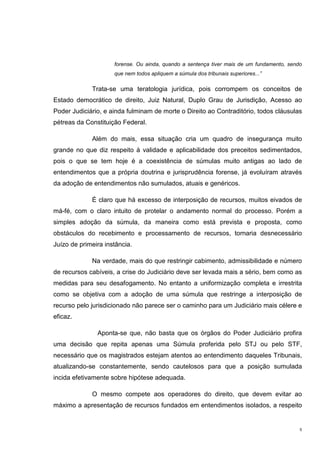 5
forense. Ou ainda, quando a sentença tiver mais de um fundamento, sendo
que nem todos apliquem a súmula dos tribunais superiores...”
Trata-se uma teratologia jurídica, pois corrompem os conceitos de
Estado democrático de direito, Juiz Natural, Duplo Grau de Jurisdição, Acesso ao
Poder Judiciário, e ainda fulminam de morte o Direito ao Contraditório, todos cláusulas
pétreas da Constituição Federal.
Além do mais, essa situação cria um quadro de insegurança muito
grande no que diz respeito à validade e aplicabilidade dos preceitos sedimentados,
pois o que se tem hoje é a coexistência de súmulas muito antigas ao lado de
entendimentos que a própria doutrina e jurisprudência forense, já evoluíram através
da adoção de entendimentos não sumulados, atuais e genéricos.
É claro que há excesso de interposição de recursos, muitos eivados de
má-fé, com o claro intuito de protelar o andamento normal do processo. Porém a
simples adoção da súmula, da maneira como está prevista e proposta, como
obstáculos do recebimento e processamento de recursos, tornaria desnecessário
Juízo de primeira instância.
Na verdade, mais do que restringir cabimento, admissibilidade e número
de recursos cabíveis, a crise do Judiciário deve ser levada mais a sério, bem como as
medidas para seu desafogamento. No entanto a uniformização completa e irrestrita
como se objetiva com a adoção de uma súmula que restringe a interposição de
recurso pelo jurisdicionado não parece ser o caminho para um Judiciário mais célere e
eficaz.
Aponta-se que, não basta que os órgãos do Poder Judiciário profira
uma decisão que repita apenas uma Súmula proferida pelo STJ ou pelo STF,
necessário que os magistrados estejam atentos ao entendimento daqueles Tribunais,
atualizando-se constantemente, sendo cautelosos para que a posição sumulada
incida efetivamente sobre hipótese adequada.
O mesmo compete aos operadores do direito, que devem evitar ao
máximo a apresentação de recursos fundados em entendimentos isolados, a respeito
 