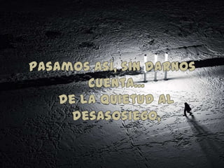 Pasamos así, sin darnos cuenta...de la quietud al desasosiego,