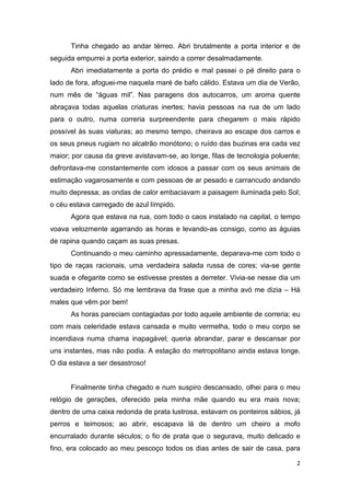 Tinha chegado ao andar térreo. Abri brutalmente a porta interior e de
seguida empurrei a porta exterior, saindo a correr desalmadamente.
      Abri imediatamente a porta do prédio e mal passei o pé direito para o
lado de fora, afoguei-me naquela maré de bafo cálido. Estava um dia de Verão,
num mês de “águas mil”. Nas paragens dos autocarros, um aroma quente
abraçava todas aquelas criaturas inertes; havia pessoas na rua de um lado
para o outro, numa correria surpreendente para chegarem o mais rápido
possível às suas viaturas; ao mesmo tempo, cheirava ao escape dos carros e
os seus pneus rugiam no alcatrão monótono; o ruído das buzinas era cada vez
maior; por causa da greve avistavam-se, ao longe, filas de tecnologia poluente;
defrontava-me constantemente com idosos a passar com os seus animais de
estimação vagarosamente e com pessoas de ar pesado e carrancudo andando
muito depressa; as ondas de calor embaciavam a paisagem iluminada pelo Sol;
o céu estava carregado de azul límpido.
      Agora que estava na rua, com todo o caos instalado na capital, o tempo
voava velozmente agarrando as horas e levando-as consigo, como as águias
de rapina quando caçam as suas presas.
      Continuando o meu caminho apressadamente, deparava-me com todo o
tipo de raças racionais, uma verdadeira salada russa de cores; via-se gente
suada e ofegante como se estivesse prestes a derreter. Vivia-se nesse dia um
verdadeiro Inferno. Só me lembrava da frase que a minha avó me dizia – Há
males que vêm por bem!
      As horas pareciam contagiadas por todo aquele ambiente de correria; eu
com mais celeridade estava cansada e muito vermelha, todo o meu corpo se
incendiava numa chama inapagável; queria abrandar, parar e descansar por
uns instantes, mas não podia. A estação do metropolitano ainda estava longe.
O dia estava a ser desastroso!


      Finalmente tinha chegado e num suspiro descansado, olhei para o meu
relógio de gerações, oferecido pela minha mãe quando eu era mais nova;
dentro de uma caixa redonda de prata lustrosa, estavam os ponteiros sábios, já
perros e teimosos; ao abrir, escapava lá de dentro um cheiro a mofo
encurralado durante séculos; o fio de prata que o segurava, muito delicado e
fino, era colocado ao meu pescoço todos os dias antes de sair de casa, para

                                                                             2
 