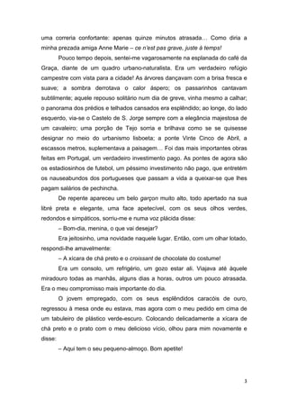 uma correria confortante: apenas quinze minutos atrasada… Como diria a
minha prezada amiga Anne Marie – ce n’est pas grave, juste à temps!
         Pouco tempo depois, sentei-me vagarosamente na esplanada do café da
Graça, diante de um quadro urbano-naturalista. Era um verdadeiro refúgio
campestre com vista para a cidade! As árvores dançavam com a brisa fresca e
suave; a sombra derrotava o calor áspero; os passarinhos cantavam
subtilmente; aquele repouso solitário num dia de greve, vinha mesmo a calhar;
o panorama dos prédios e telhados cansados era esplêndido; ao longe, do lado
esquerdo, via-se o Castelo de S. Jorge sempre com a elegância majestosa de
um cavaleiro; uma porção de Tejo sorria e brilhava como se se quisesse
designar no meio do urbanismo lisboeta; a ponte Vinte Cinco de Abril, a
escassos metros, suplementava a paisagem… Foi das mais importantes obras
feitas em Portugal, um verdadeiro investimento pago. As pontes de agora são
os estadiosinhos de futebol, um péssimo investimento não pago, que entretém
os nauseabundos dos portugueses que passam a vida a queixar-se que lhes
pagam salários de pechincha.
         De repente apareceu um belo garçon muito alto, todo apertado na sua
libré preta e elegante, uma face apetecível, com os seus olhos verdes,
redondos e simpáticos, sorriu-me e numa voz plácida disse:
         – Bom-dia, menina, o que vai desejar?
         Era jeitosinho, uma novidade naquele lugar. Então, com um olhar lotado,
respondi-lhe amavelmente:
         – A xícara de chá preto e o croissant de chocolate do costume!
         Era um consolo, um refrigério, um gozo estar ali. Viajava até àquele
miradouro todas as manhãs, alguns dias a horas, outros um pouco atrasada.
Era o meu compromisso mais importante do dia.
         O jovem empregado, com os seus esplêndidos caracóis de ouro,
regressou à mesa onde eu estava, mas agora com o meu pedido em cima de
um tabuleiro de plástico verde-escuro. Colocando delicadamente a xícara de
chá preto e o prato com o meu delicioso vício, olhou para mim novamente e
disse:
         – Aqui tem o seu pequeno-almoço. Bom apetite!




                                                                              3
 