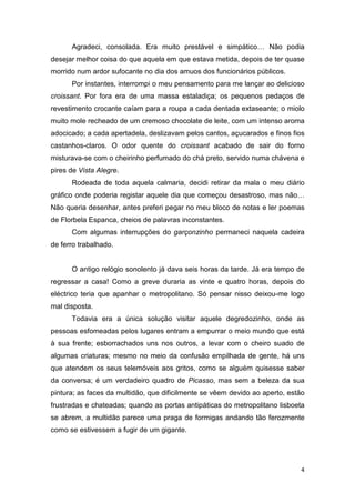 Agradeci, consolada. Era muito prestável e simpático… Não podia
desejar melhor coisa do que aquela em que estava metida, depois de ter quase
morrido num ardor sufocante no dia dos amuos dos funcionários públicos.
      Por instantes, interrompi o meu pensamento para me lançar ao delicioso
croissant. Por fora era de uma massa estaladiça; os pequenos pedaços de
revestimento crocante caíam para a roupa a cada dentada extaseante; o miolo
muito mole recheado de um cremoso chocolate de leite, com um intenso aroma
adocicado; a cada apertadela, deslizavam pelos cantos, açucarados e finos fios
castanhos-claros. O odor quente do croissant acabado de sair do forno
misturava-se com o cheirinho perfumado do chá preto, servido numa chávena e
pires de Vista Alegre.
      Rodeada de toda aquela calmaria, decidi retirar da mala o meu diário
gráfico onde poderia registar aquele dia que começou desastroso, mas não…
Não queria desenhar, antes preferi pegar no meu bloco de notas e ler poemas
de Florbela Espanca, cheios de palavras inconstantes.
      Com algumas interrupções do garçonzinho permaneci naquela cadeira
de ferro trabalhado.


      O antigo relógio sonolento já dava seis horas da tarde. Já era tempo de
regressar a casa! Como a greve duraria as vinte e quatro horas, depois do
eléctrico teria que apanhar o metropolitano. Só pensar nisso deixou-me logo
mal disposta.
      Todavia era a única solução visitar aquele degredozinho, onde as
pessoas esfomeadas pelos lugares entram a empurrar o meio mundo que está
à sua frente; esborrachados uns nos outros, a levar com o cheiro suado de
algumas criaturas; mesmo no meio da confusão empilhada de gente, há uns
que atendem os seus telemóveis aos gritos, como se alguém quisesse saber
da conversa; é um verdadeiro quadro de Picasso, mas sem a beleza da sua
pintura; as faces da multidão, que dificilmente se vêem devido ao aperto, estão
frustradas e chateadas; quando as portas antipáticas do metropolitano lisboeta
se abrem, a multidão parece uma praga de formigas andando tão ferozmente
como se estivessem a fugir de um gigante.




                                                                             4
 