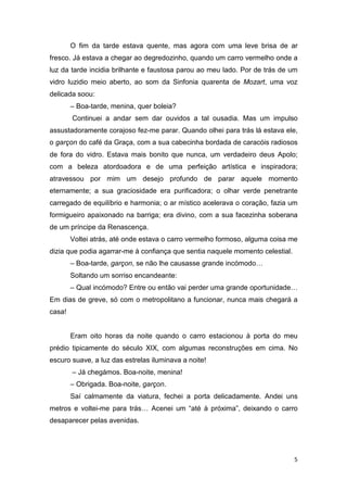 O fim da tarde estava quente, mas agora com uma leve brisa de ar
fresco. Já estava a chegar ao degredozinho, quando um carro vermelho onde a
luz da tarde incidia brilhante e faustosa parou ao meu lado. Por de trás de um
vidro luzidio meio aberto, ao som da Sinfonia quarenta de Mozart, uma voz
delicada soou:
        – Boa-tarde, menina, quer boleia?
        Continuei a andar sem dar ouvidos a tal ousadia. Mas um impulso
assustadoramente corajoso fez-me parar. Quando olhei para trás lá estava ele,
o garçon do café da Graça, com a sua cabecinha bordada de caracóis radiosos
de fora do vidro. Estava mais bonito que nunca, um verdadeiro deus Apolo;
com a beleza atordoadora e de uma perfeição artística e inspiradora;
atravessou por mim um desejo profundo de parar aquele momento
eternamente; a sua graciosidade era purificadora; o olhar verde penetrante
carregado de equilíbrio e harmonia; o ar místico acelerava o coração, fazia um
formigueiro apaixonado na barriga; era divino, com a sua facezinha soberana
de um príncipe da Renascença.
        Voltei atrás, até onde estava o carro vermelho formoso, alguma coisa me
dizia que podia agarrar-me à confiança que sentia naquele momento celestial.
        – Boa-tarde, garçon, se não lhe causasse grande incómodo…
        Soltando um sorriso encandeante:
        – Qual incómodo? Entre ou então vai perder uma grande oportunidade…
Em dias de greve, só com o metropolitano a funcionar, nunca mais chegará a
casa!


        Eram oito horas da noite quando o carro estacionou à porta do meu
prédio tipicamente do século XIX, com algumas reconstruções em cima. No
escuro suave, a luz das estrelas iluminava a noite!
        – Já chegámos. Boa-noite, menina!
        – Obrigada. Boa-noite, garçon.
        Saí calmamente da viatura, fechei a porta delicadamente. Andei uns
metros e voltei-me para trás… Acenei um “até à próxima”, deixando o carro
desaparecer pelas avenidas.




                                                                               5
 