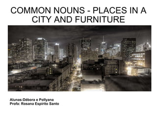 COMMON NOUNS - PLACES IN A CITY AND FURNITURE Alunas:Débora e Pollyana Profa: Rosana Espírito Santo 