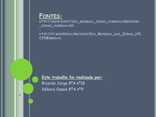 Fontes:http://www.icn.pt/dia_mundial_zonas_humidas/brochura_zonas_humidas.pdf.         http://pt.wikipedia.org/wiki/Dia_Mundial_das_Zonas_H%C3%BAmidas.Este trabalho foi realizado por:Ricardo Jorge 8ºA nº18Débora Casais 8ªA nº9