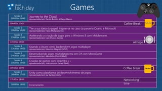 Games
Sessão 1
09h00 às 09h40
Journey to the Cloud
Apresentador(es): Danilo Bordini e Diego Blanco
Sessão 2
10h00 às 10h50
Tire a sua ideia do papel: Inspire-se no caso da parceria Qranio e Microsoft
Apresentador(es): Fabio Mota (Qranio)
Sessão 3
11h00 às 11h50
Acelerando a criação de jogos para o Windows 8 com Middlewares
Apresentador(es): Caio Chaves Garcez
Sessão 4
13h30 às 14h20
Usando o Azure como backend em jogos multiplayer
Apresentador(es): Maurício Alegretti (MVP)
Sessão 5
14h30 às 15h10
Desenvolvendo jogos multiplataforma em C# com MonoGame
Apresentador(es): Alexandre Chohfi (MVP)
Sessão 6
15h20 às 16h10
Criação de games com DirectX/C++
Apresentador(es): João Antonio Farias (MVP)
Sessão 7
16h40 às 17h30
Unity como plataforma de desenvolvimento de jogos
Apresentador(es): Jay Santos (Unity)
18h00 às 18h30 Encerramento
09h40 às 10h00 Coffee Break
11h50 às 13h30 Almoço
Coffee Break16h10 às 16h40
17h30 às 18h00 Networking
time
 