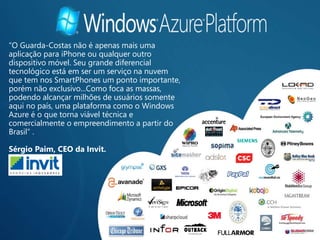 “O Guarda-Costas não é apenas mais uma
aplicação para iPhone ou qualquer outro
dispositivo móvel. Seu grande diferencial
tecnológico está em ser um serviço na nuvem
que tem nos SmartPhones um ponto importante,
porém não exclusivo...Como foca as massas,
podendo alcançar milhões de usuários somente
aqui no país, uma plataforma como o Windows
Azure é o que torna viável técnica e
comercialmente o empreendimento a partir do
Brasil” .

Sérgio Paim, CEO da Invit.
 