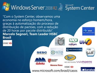 “Com o System Center, observamos uma
economia no esforço homem/hora,
graças à automatização do processo de
distribuição de pactoes, com a redução
de 20 horas por pacote distribuído”.
Marcelo Segnori, Team Leader HSBC
Brasil




                   www.microsoft.com/brasil/casos
 