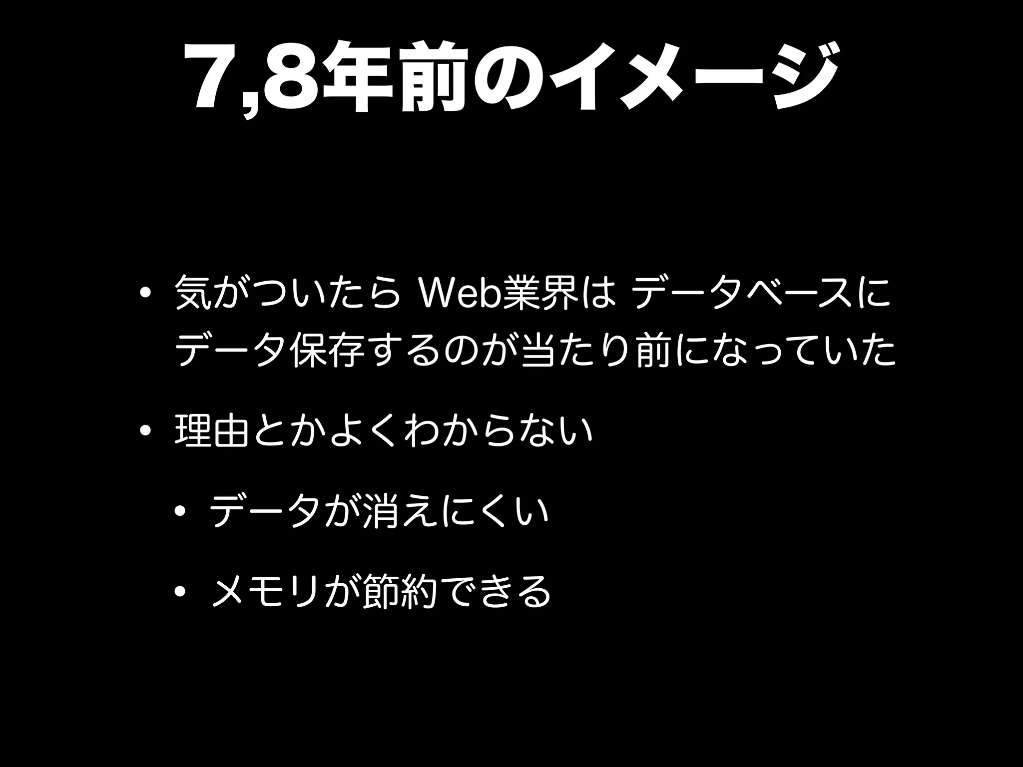 7,8年前のイメージ
• 気がついたら Web業界は データベースに
データ保存するのが当たり前になっていた
• 理由とかよくわからない
• データが消えにくい
• メモリが節約できる
 
