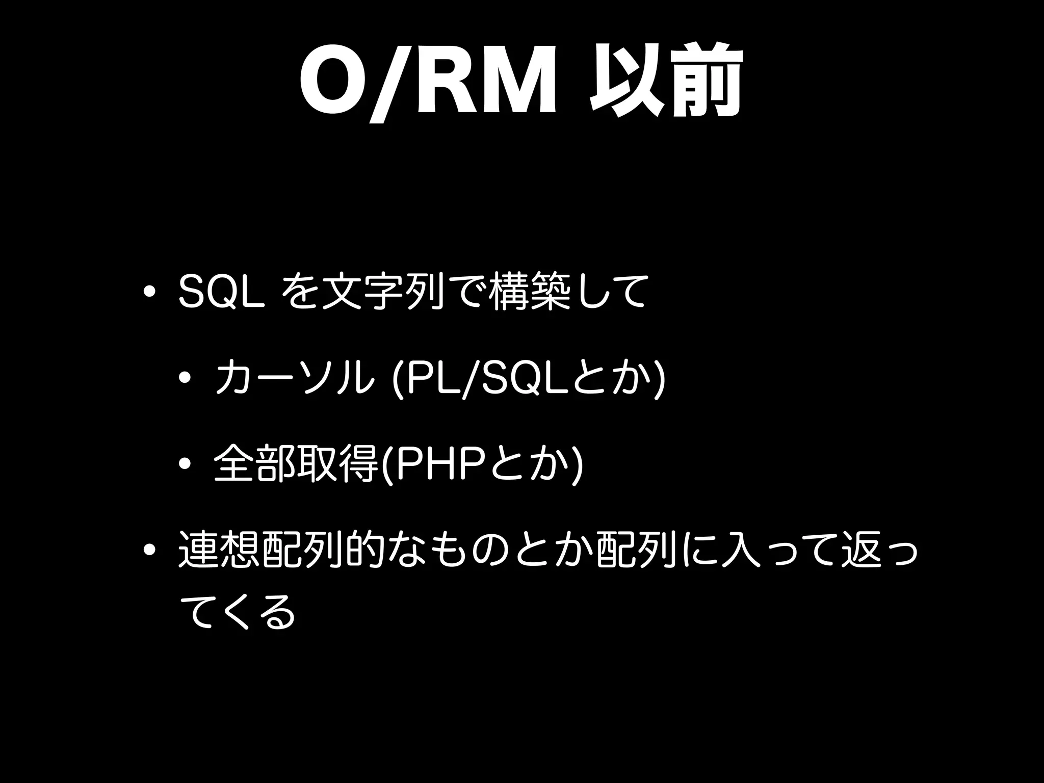 O/RM 以前
•SQL を文字列で構築して
•カーソル (PL/SQLとか)
•全部取得(PHPとか)
•連想配列的なものとか配列に入って返っ
てくる
 