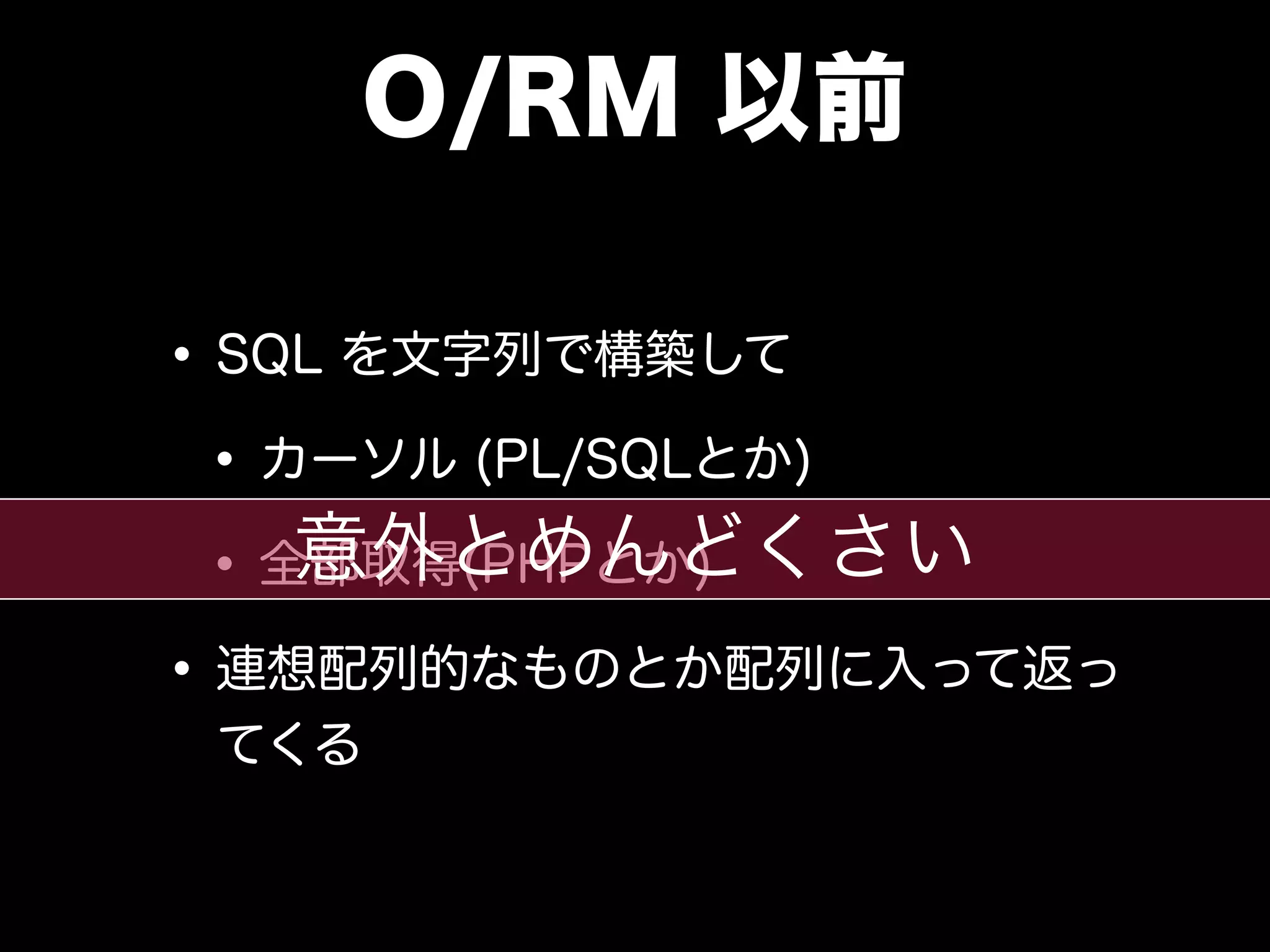 O/RM 以前
•SQL を文字列で構築して
•カーソル (PL/SQLとか)
•全部取得(PHPとか)
•連想配列的なものとか配列に入って返っ
てくる
意外とめんどくさい
 