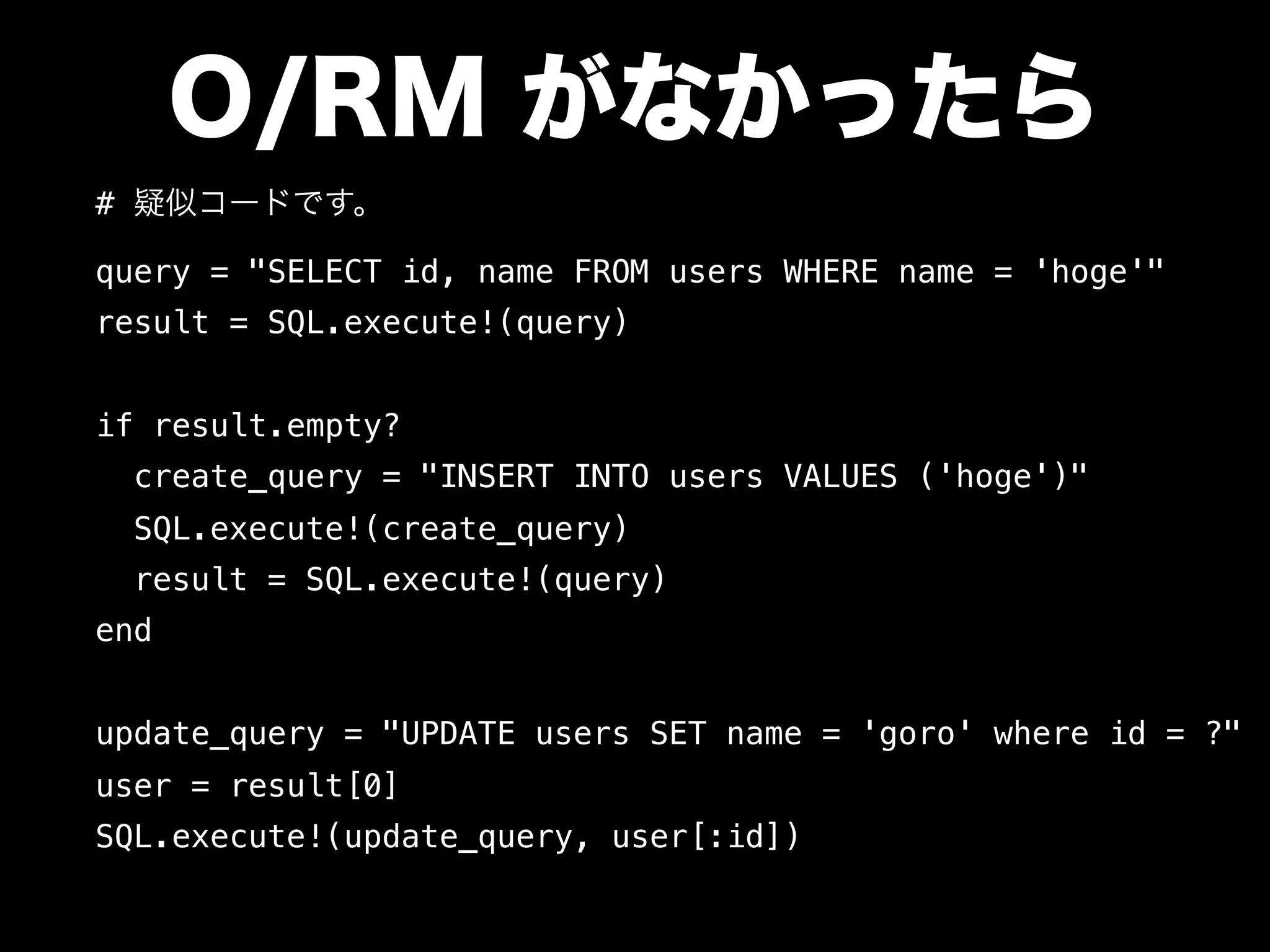 O/RM がなかったら
# 疑似コードです。
query = "SELECT id, name FROM users WHERE name = 'hoge'"
result = SQL.execute!(query)
if result.empty?
create_query = "INSERT INTO users VALUES ('hoge')"
SQL.execute!(create_query)
result = SQL.execute!(query)
end
update_query = "UPDATE users SET name = 'goro' where id = ?"
user = result[0]
SQL.execute!(update_query, user[:id])
 