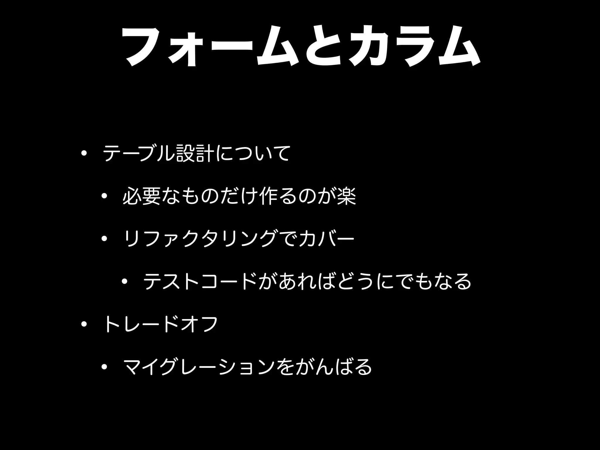 フォームとカラム
• テーブル設計について
• 必要なものだけ作るのが楽
• リファクタリングでカバー
• テストコードがあればどうにでもなる
• トレードオフ
• マイグレーションをがんばる
 