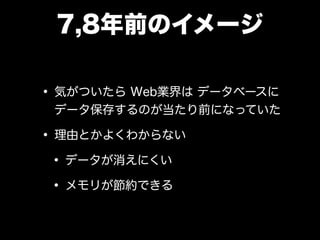 7,8年前のイメージ
• 気がついたら Web業界は データベースに
データ保存するのが当たり前になっていた
• 理由とかよくわからない
• データが消えにくい
• メモリが節約できる
 