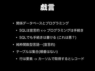 戯言
• 関係データベースとプログラミング
• SQLは宣言的 <-> プログラミングは手続き
• SQLでも手続きは書ける (これは悪？)
• 純粋関数型言語…(宣言的)
• テーブルは集合(順番はない)
• 行は要素 -> カーソルで取得するとレコード
 