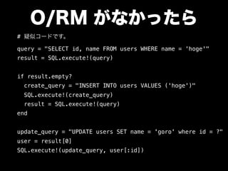 O/RM がなかったら
# 疑似コードです。
query = "SELECT id, name FROM users WHERE name = 'hoge'"
result = SQL.execute!(query)
if result.empty?
create_query = "INSERT INTO users VALUES ('hoge')"
SQL.execute!(create_query)
result = SQL.execute!(query)
end
update_query = "UPDATE users SET name = 'goro' where id = ?"
user = result[0]
SQL.execute!(update_query, user[:id])
 