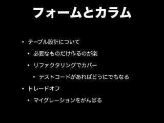 フォームとカラム
• テーブル設計について
• 必要なものだけ作るのが楽
• リファクタリングでカバー
• テストコードがあればどうにでもなる
• トレードオフ
• マイグレーションをがんばる
 