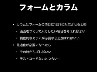 フォームとカラム
• カラムはフォームの項目に1対1に対応させると楽
• 画面をつくって入力したい項目を考えればよい
• 補佐的なカラムが必要なら追加すればいい
• 最適化が必要になったら
• その時がんばればいい
• テストコードないとつらい…
 