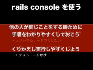 rails console を使う
• 状態をみたい
• 簡単に見えようにメソッドを用意しよう
• テストするデータつくりたい
• ファクトリメソッドを用意しよう
• テストコードかけ
他の人が同じことをする時ために
手順をわかりやすくしておこう
くりかえし実行しやすくしよう
 