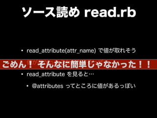 ソース読め read.rb
• read_attribute(attr_name) で値が取れそう
• 値がなかったらなんかするっぽい
• read_attribute を見ると…
• @attributes ってところに値があるっぽい
ごめん！ そんなに簡単じゃなかった！！
 