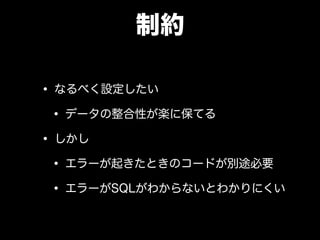 制約
• なるべく設定したい
• データの整合性が楽に保てる
• しかし
• エラーが起きたときのコードが別途必要
• エラーがSQLがわからないとわかりにくい
 