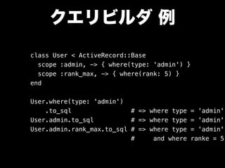 クエリビルダ 例
class User < ActiveRecord::Base
scope :admin, -> { where(type: 'admin') }
scope :rank_max, -> { where(rank: 5) }
end
User.where(type: 'admin')
.to_sql # => where type = 'admin'
User.admin.to_sql # => where type = 'admin'
User.admin.rank_max.to_sql # => where type = 'admin'
# and where ranke = 5
 