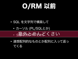 O/RM 以前
•SQL を文字列で構築して
•カーソル (PL/SQLとか)
•全部取得(PHPとか)
•連想配列的なものとか配列に入って返っ
てくる
意外とめんどくさい
 